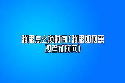 雅思怎么换时间(雅思如何更改考试时间)