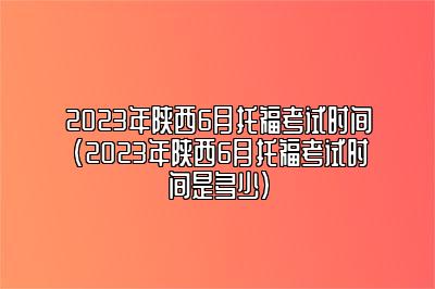 2023年陕西6月托福考试时间(2023年陕西6月托福考试时间是多少)