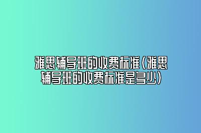 雅思辅导班的收费标准(雅思辅导班的收费标准是多少)