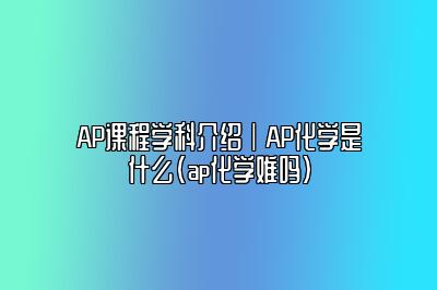 AP课程学科介绍｜AP化学是什么(ap化学难吗)