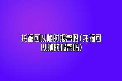 托福可以随时报名吗(托福可以随时报名吗)