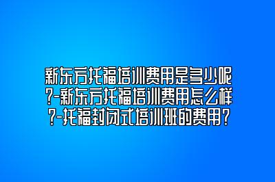 新东方托福培训费用是多少呢？-新东方托福培训费用怎么样？-托福封闭式培训班的费用？