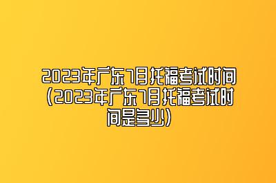 2023年广东7月托福考试时间(2023年广东7月托福考试时间是多少)