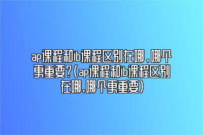 ap课程和ib课程区别在哪，哪个更重要？(ap课程和ib课程区别在哪,哪个更重要)