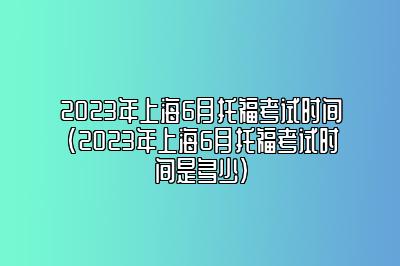 2023年上海6月托福考试时间(2023年上海6月托福考试时间是多少)