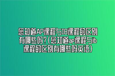 您知道AP课程与IB课程的区别有哪些吗？(您知道ap课程与ib课程的区别有哪些吗英语)