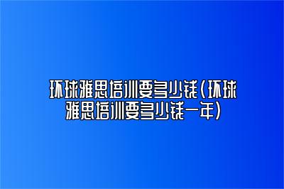 环球雅思培训要多少钱(环球雅思培训要多少钱一年)