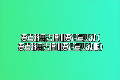 要考雅思去培训要花多少钱(要考雅思去培训要花多少钱呢)