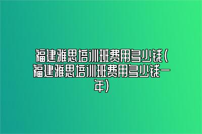 福建雅思培训班费用多少钱(福建雅思培训班费用多少钱一年)