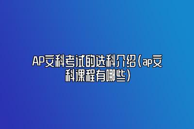 AP文科考试的选科介绍(ap文科课程有哪些)