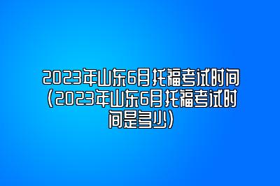 2023年山东6月托福考试时间(2023年山东6月托福考试时间是多少)