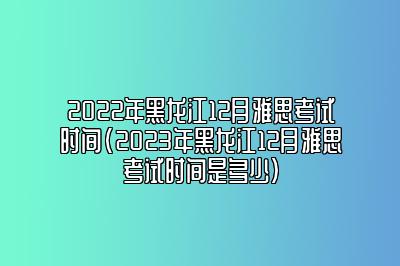 2022年黑龙江12月雅思考试时间(2023年黑龙江12月雅思考试时间是多少)