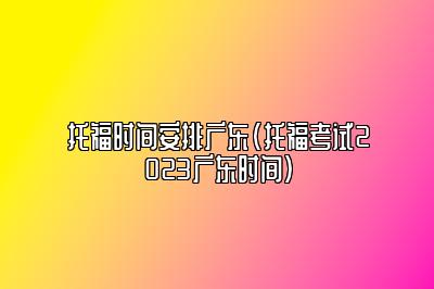 托福时间安排广东(托福考试2023广东时间)