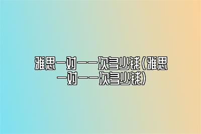 雅思一对一一次多少钱(雅思一对一一次多少钱)