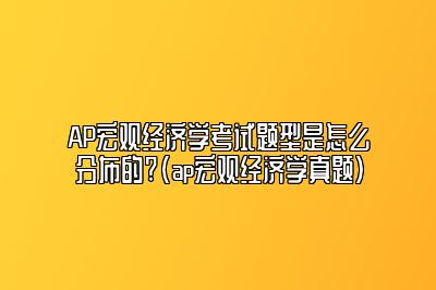 AP宏观经济学考试题型是怎么分布的?(ap宏观经济学真题)