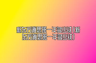 新东方雅思班一年多少钱(新东方雅思班一年多少钱)