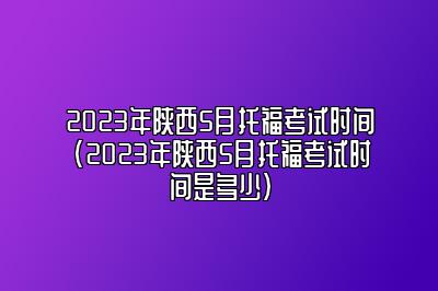 2023年陕西5月托福考试时间(2023年陕西5月托福考试时间是多少)