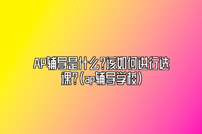 AP辅导是什么？该如何进行选课？(ap辅导学校)