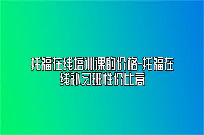 托福在线培训课的价格-托福在线补习班性价比高