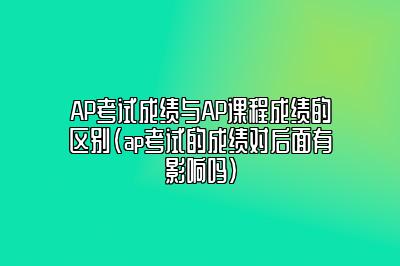 AP考试成绩与AP课程成绩的区别(ap考试的成绩对后面有影响吗)