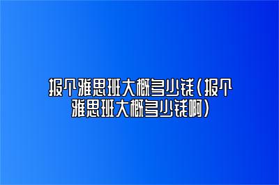 报个雅思班大概多少钱(报个雅思班大概多少钱啊)