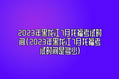 2023年黑龙江7月托福考试时间(2023年黑龙江7月托福考试时间是多少)