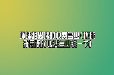 环球雅思课时收费多少(环球雅思课时收费多少钱一节)