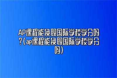 AP课程能换取国际学校学分吗？(ap课程能换取国际学校学分吗)