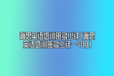 雅思英语培训班多少钱(雅思英语培训班多少钱一个月)