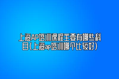 上海AP培训课程主要有哪些科目(上海ap培训哪个比较好)