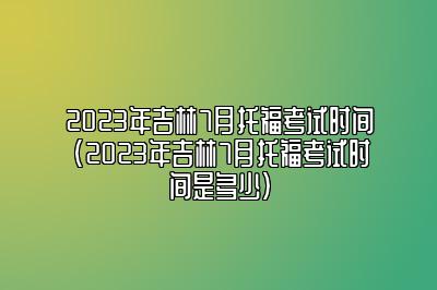 2023年吉林7月托福考试时间(2023年吉林7月托福考试时间是多少)