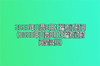 2023年山西6月托福考试时间(2023年山西6月托福考试时间是多少)