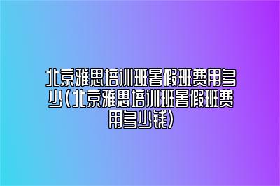 北京雅思培训班暑假班费用多少(北京雅思培训班暑假班费用多少钱)