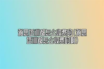 雅思培训都怎么收费的(雅思培训都怎么收费的啊)