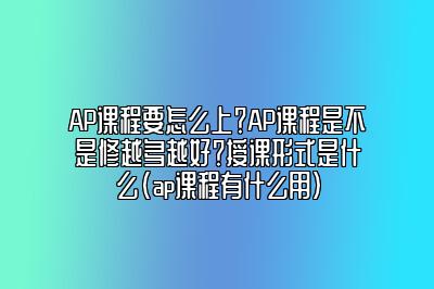 AP课程要怎么上？AP课程是不是修越多越好？授课形式是什么(ap课程有什么用)