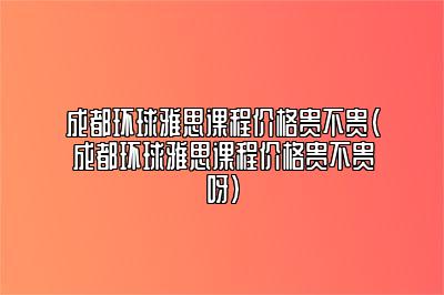 成都环球雅思课程价格贵不贵(成都环球雅思课程价格贵不贵呀)