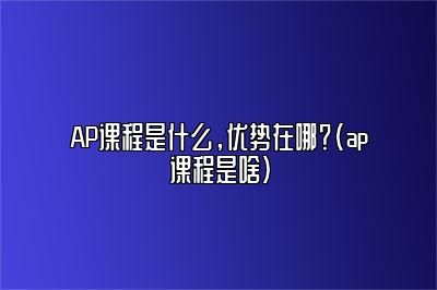 AP课程是什么，优势在哪？(ap课程是啥)