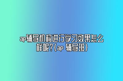 ap辅导机构进行学习效果怎么样呢？(ap 辅导班)