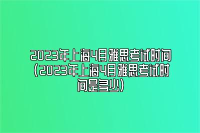 2023年上海4月雅思考试时间(2023年上海4月雅思考试时间是多少)