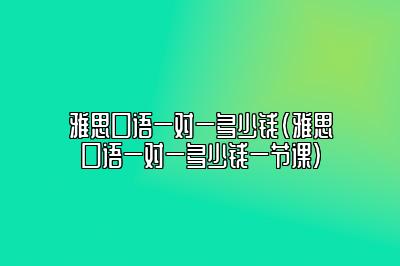 雅思口语一对一多少钱(雅思口语一对一多少钱一节课)