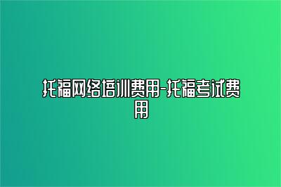 托福网络培训费用-托福考试费用