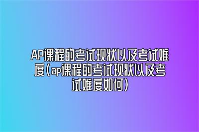 AP课程的考试现状以及考试难度(ap课程的考试现状以及考试难度如何)