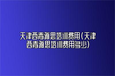 天津西青雅思培训费用(天津西青雅思培训费用多少)