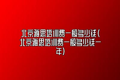 北京雅思培训费一般多少钱(北京雅思培训费一般多少钱一年)