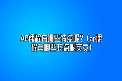 AP课程有哪些特点呢？ (ap课程有哪些特点呢英文)