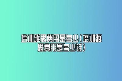 培训雅思费用是多少(培训雅思费用是多少钱)