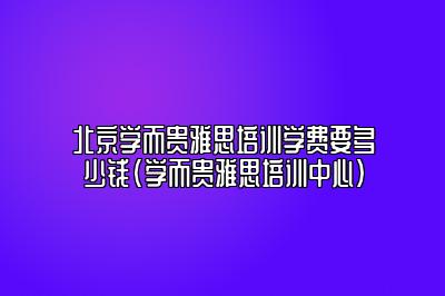 北京学而贵雅思培训学费要多少钱(学而贵雅思培训中心)