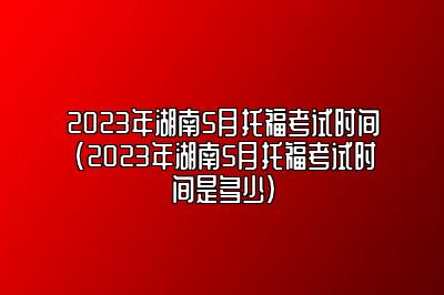 2023年湖南5月托福考试时间(2023年湖南5月托福考试时间是多少)