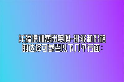 托福培训费用贵吗-班级和价格的选择可参考以下几个方面：