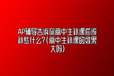 AP辅导告诉你高中生补课应该补些什么？(高中生补课的效果大吗)